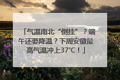 气温南北“倒挂”？端午还要降温？下周安徽最高气温冲上37℃！